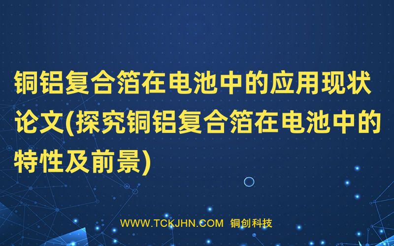 銅鋁復(fù)合箔在電池中的應(yīng)用現(xiàn)狀 論文(探究銅鋁復(fù)合箔