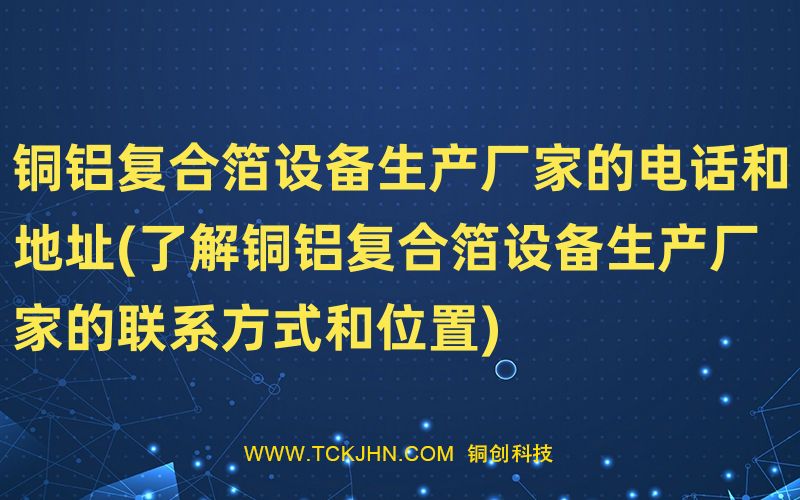銅鋁復(fù)合箔設(shè)備生產(chǎn)廠家的電話和地址(了解銅鋁復(fù)合箔